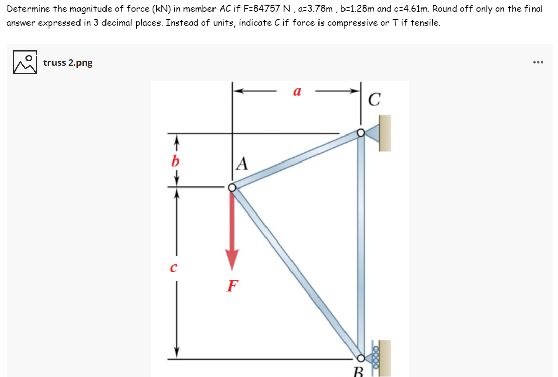 Determine the magnitude of force (kN) in member AC if F=84757 N , a=3.78m , b=1.28m and c=4.61m. Round off only on the final
answer expressed in 3 decimal places. Instead of units, indicate Cif force is compressive or T if tensile.
truss 2.png
...
C
b
|A
F
B
