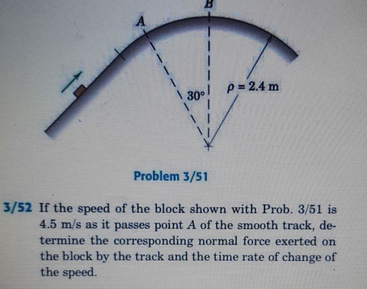 A
\ 30° P=2.4 m
Problem 3/51
3/52 If the speed of the block shown with Prob. 3/51 is
4.5 m/s as it passes point A of the smooth track, de-
termine the corresponding normal force exerted on
the block by the track and the time rate of change of
the speed.