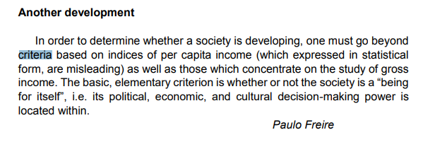 Another development
In order to determine whether a society is developing, one must go beyond
criteria based on indices of per capita income (which expressed in statistical
form, are misleading) as well as those which concentrate on the study of gross
income. The basic, elementary criterion is whether or not the society is a "being
for itself", i.e. its political, economic, and cultural decision-making power is
located within.
Paulo Freire