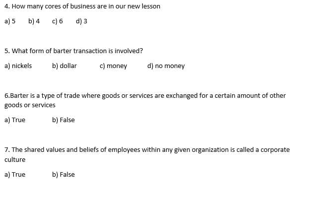 4. How many cores of business are in our new lesson
a) 5 b) 4
c) 6
d) 3
5. What form of barter transaction is involved?
a) nickels b) dollar
c) money
d) no money
6.Barter is a type of trade where goods or services are exchanged for a certain amount of other
goods or services
a) True
b) False
7. The shared values and beliefs of employees within any given organization is called a corporate
culture
a) True
b) False