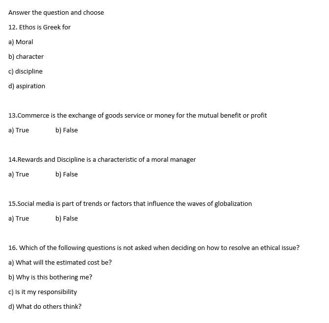 Answer the question and choose
12. Ethos is Greek for
a) Moral
b) character
c) discipline
d) aspiration
13.Commerce is the exchange of goods service or money for the mutual benefit or profit
a) True
b) False
14.Rewards and Discipline is a characteristic of a moral manager
a) True
b) False
15.Social media is part of trends or factors that influence the waves of globalization
a) True
b) False
16. Which of the following questions is not asked when deciding on how to resolve an ethical issue?
a) What will the estimated cost be?
b) Why is this bothering me?
c) Is it my responsibility
d) What do others think?