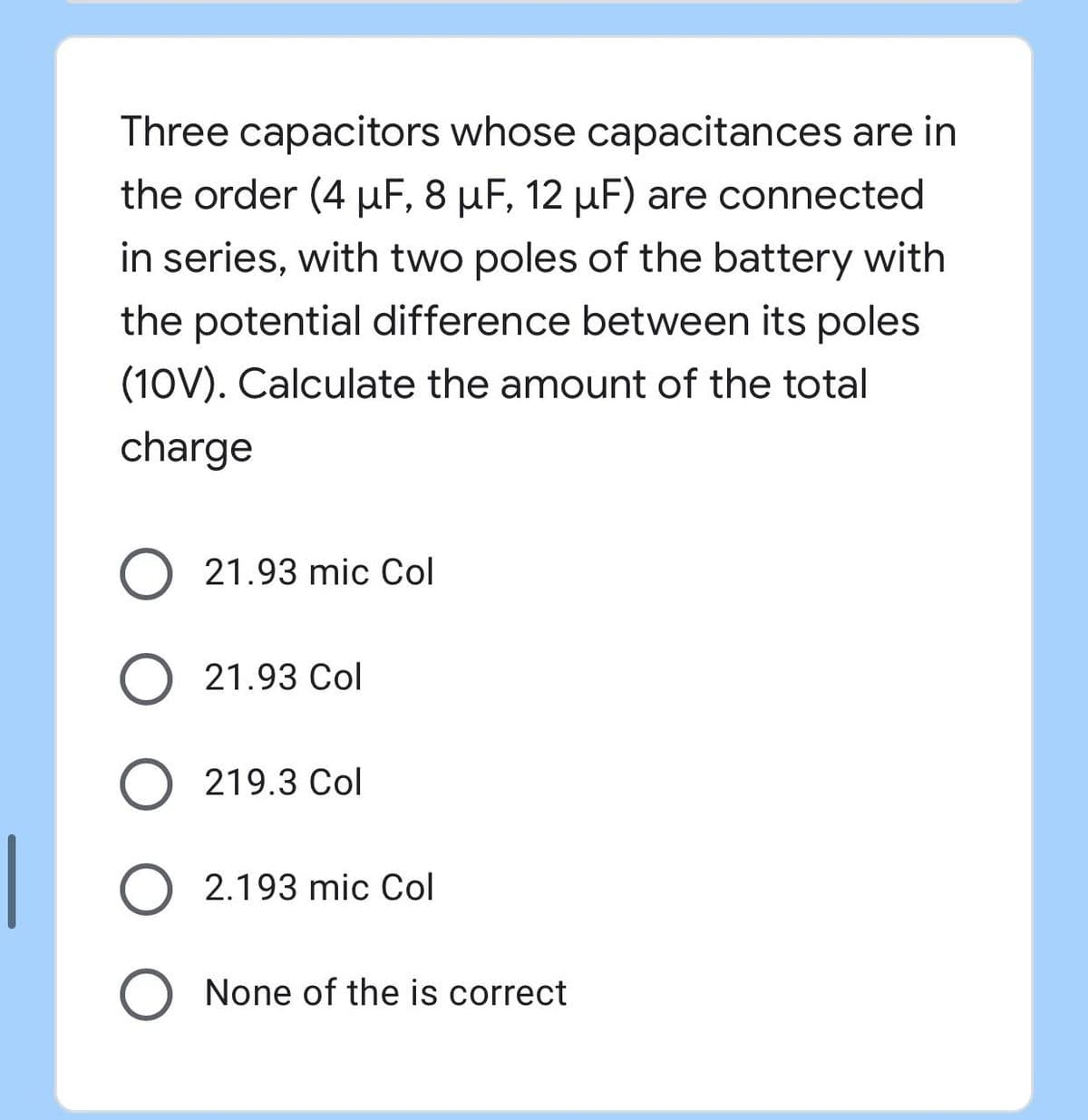 Three capacitors whose capacitances are in
the order (4 µF, 8 µF, 12 µF) are connected
in series, with two poles of the battery with
the potential difference between its poles
(10V). Calculate the amount of the total
charge
O 21.93 mic Col
O 21.93 Col
O 219.3 Col
O 2.193 mic Col
O None of the is correct