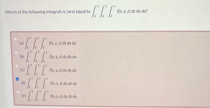 Which of the following integrals is (are) equal to
(a)
fff
f
ffff(x,y,z) dx dy dz
(b)
f(x, y, z) dz dx dy
(c)
(d)
• f f f
-[[[
(e)
f(x, y, z) dz dy dx
f(x, y, z) dy dz dx
to f f f
f(x, y, z) dy dz dx
f(x, y, z) dz dy dx?
