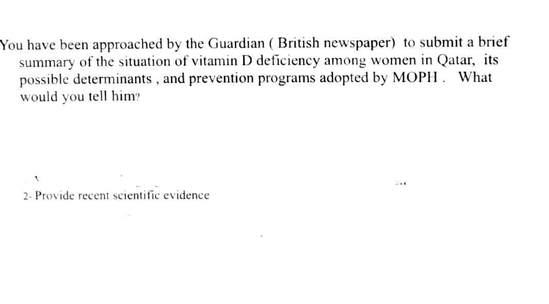 You have been approached by the Guardian ( British newspaper) to submit a brief
summary of the situation of vitamin D deficiency among women in Qatar, its
possible determinants, and prevention programs adopted by MOPH. What
would you tell him?
2- Provide recent scientific evidence
