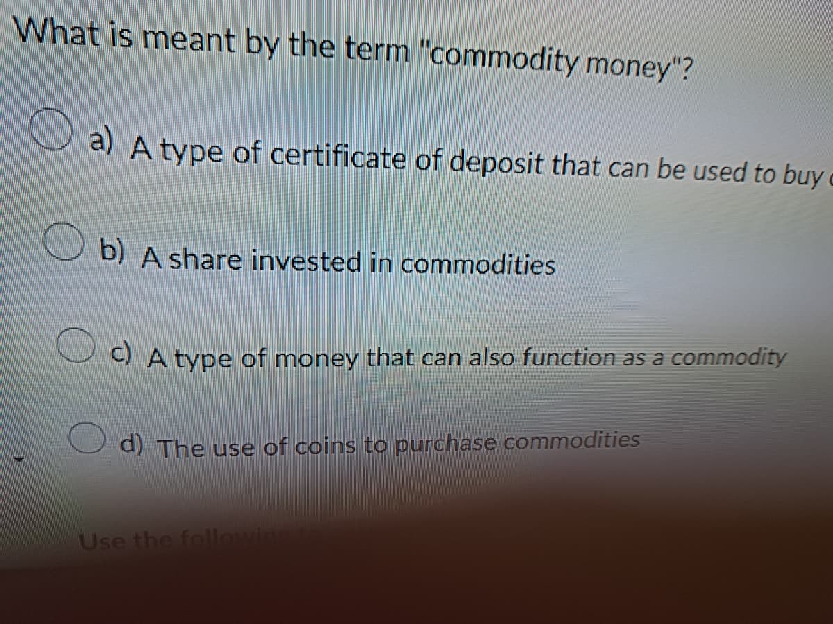 What is meant by the term "commodity money"?
a) A type of certificate of deposit that can be used to buy c
b) A share invested in commodities
c) A type of money that can also function as a commodity
d) The use of coins to purchase commodities
Use the following