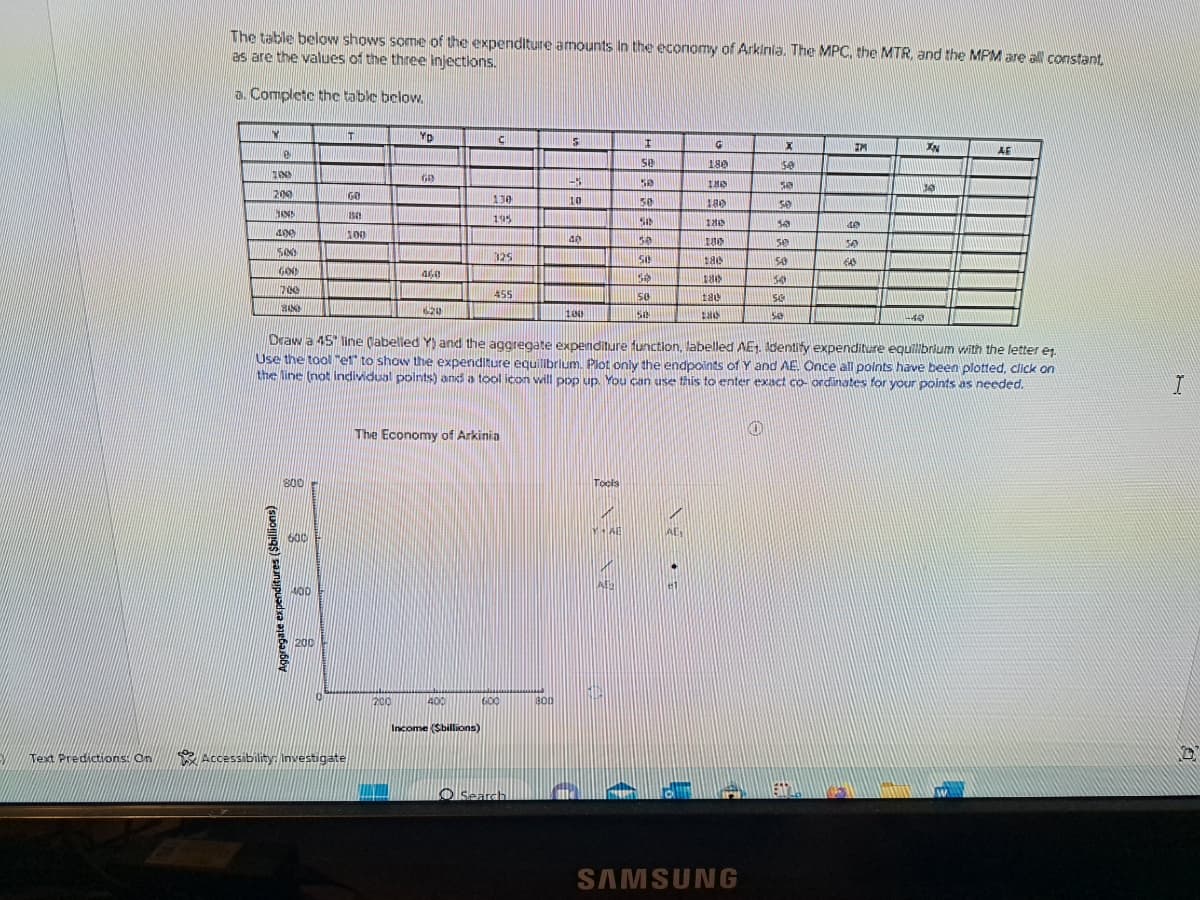 EV
Text Predictions: On
The table below shows some of the expenditure amounts in the economy of Arkinia. The MPC, the MTR, and the MPM are all constant,
as are the values of the three injections.
a. Complete the table below.
W
8
ZIN
200
SAN
400
500
GOO
Aggregate expenditures ($billions)
700
HANS
800
600
HOD
200
T
GO
1541
100
Accessibility: Investigate
YD
GB
200
460
620
C
400
130
195
Income (Sbillions)
325
The Economy of Arkinia
455
600
Search
5
800
-3
10
40
100
Tools
MAL
I
se
A
SB
50
Se
58
50
30
50
Sa
Draw a 45° line (labelled Y) and the aggregate expenditure function, labelled AE1. Identify expenditure equilibrium with the letter et.
Use the tool "et" to show the expenditure equilibrium. Plot only the endpoints of Y and AE. Once all points have been plotted, click on
the line (not individual points) and a tool icon will pop up. You can use this to enter exact co-ordinates for your points as needed.
G
180
AE₁
IMO
180
THIN
13
180
186
tac
taid
X
50
sa
SAMSUNG
50
10
50
50
54
549
50
IM
40
50
60
XN
10
-43
AF
I