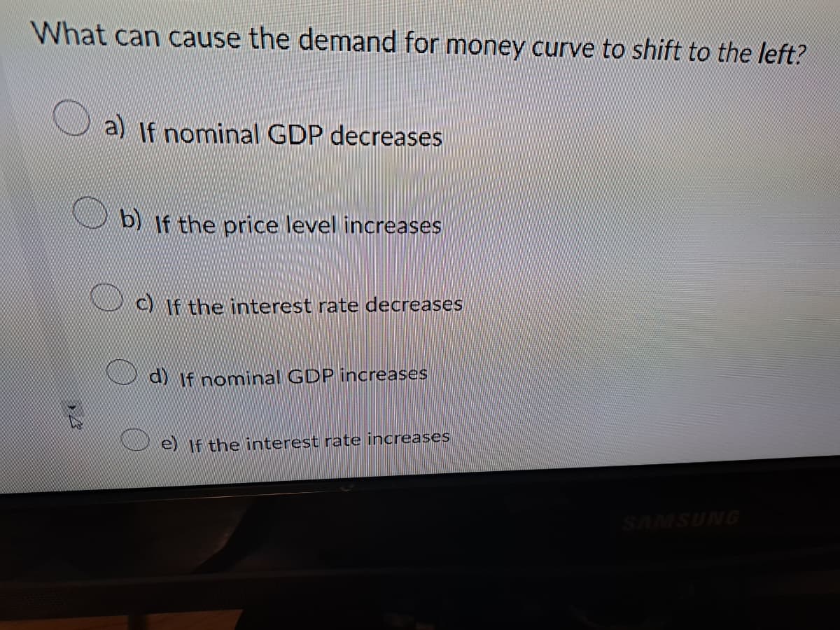 What can cause the demand for money curve to shift to the left?
B
a) If nominal GDP decreases
b) If the price level increases
c) If the interest rate decreases
d) If nominal GDP increases
e) If the interest rate increases
SAMSUNG