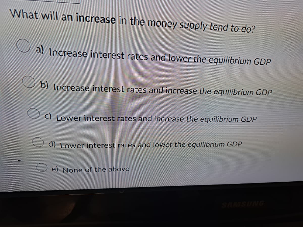 What will an increase in the money supply tend to do?
a) Increase interest rates and lower the equilibrium GDP
b) Increase interest rates and increase the equilibrium GDP
c) Lower interest rates and increase the equilibrium GDP
d) Lower interest rates and lower the equilibrium GDP
e) None of the above
SAMSUNG