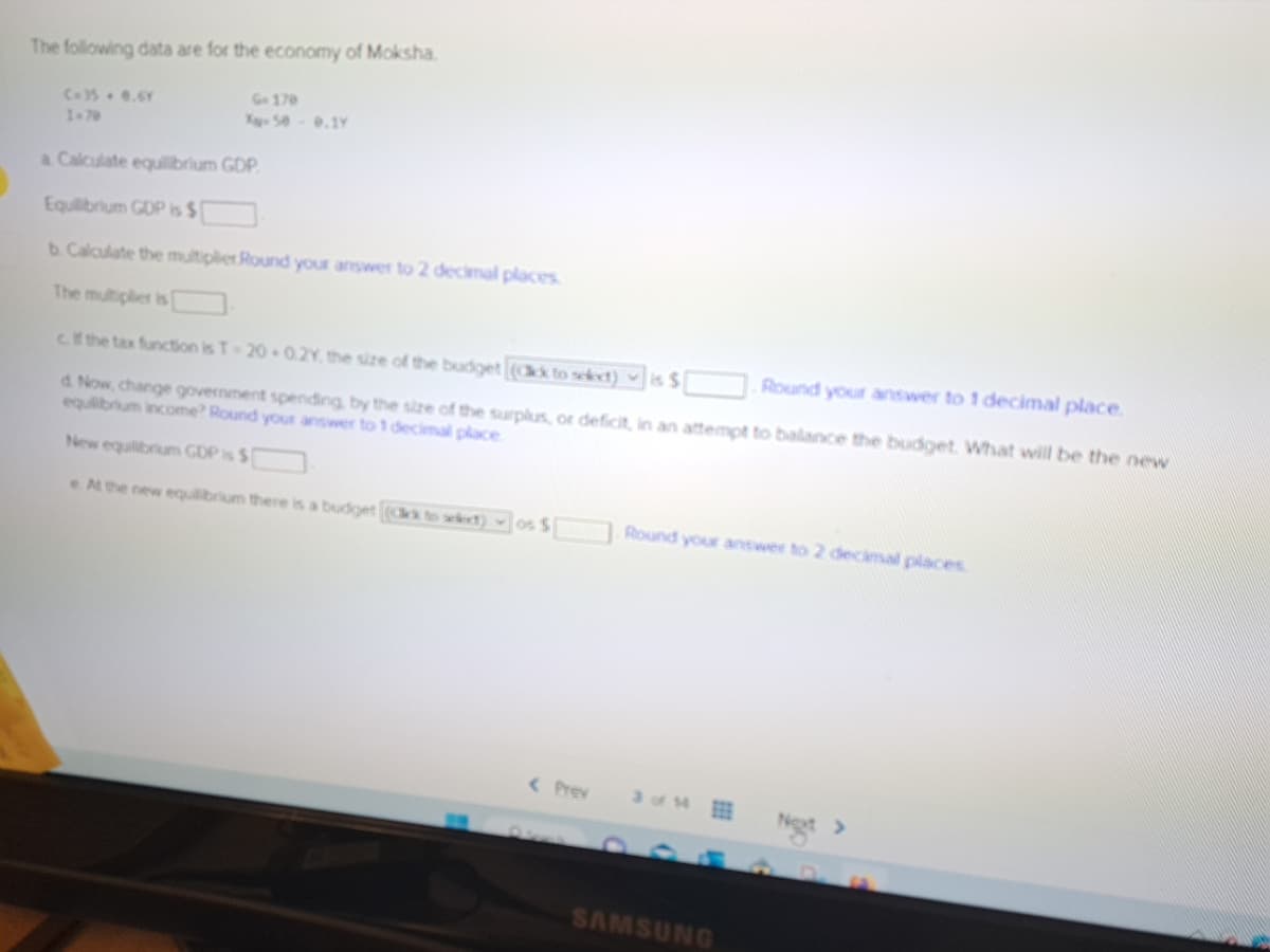 The following data are for the economy of Moksha.
C-35+ 0.6Y
1-70
G-170
X-50-9.1Y
a Calculate equilibrium GDP.
Equilibrium GDP is $
b. Calculate the multiplier Round your answer to 2 decimal places.
The multiplier is [
cf the tax function is T-20 0.2Y, the size of the budget [(ack to select) is $
Round your answer to 1 decimal place.
d. Now, change government spending by the size of the surplus, or deficit, in an attempt to balance the budget. What will be the new
equilibrium income? Round your answer to 1 decimal place.
New equilibrium GDP is $
e. At the new equilibrium there is a budget (Ck to select) os $
< Prev
Round your answer to 2 decimal places.
SAMSUNG
Not >
