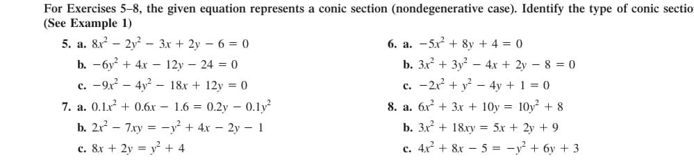 For Exercises 5-8, the given equation represents a conic section (nondegenerative case). Identify the type of conic sectio
(See Example 1)
5. a. 8x? – 2y² – 3x + 2y – 6 = 0
6. a. -5x + 8y + 4 = 0
b. — бу? + 4х — 12у — 24 3 0
c. -9x – 4y – 18x + 12y = 0
b. 3x + 3y – 4x + 2y – 8 = 0
c. -2x + y – 4y + 1 = 0
7. a. 0.1x + 0.6x – 1.6 = 0.2y – 0.1y?
8. а. бх + 3х + 10y %3D 10y? +8
b. 2x – 7xy = -y² + 4x – 2y – 1
b. Зx + 18ху %3D 5х + 2у + 9
c. 8x + 2y = y² + 4
с. 4х + 8x — 5 %3D — у? + бу + 3
