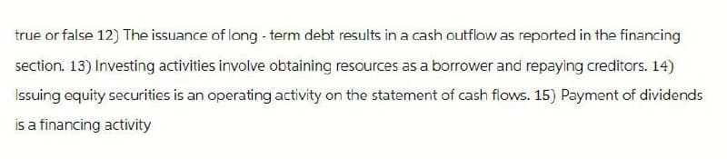 true or false 12) The issuance of long-term debt results in a cash outflow as reported in the financing
section. 13) Investing activities involve obtaining resources as a borrower and repaying creditors. 14)
Issuing equity securities is an operating activity on the statement of cash flows. 15) Payment of dividends
is a financing activity