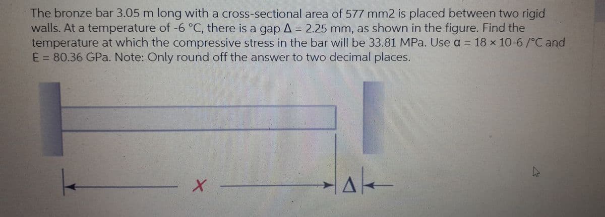 The bronze bar 3.05 m long with a cross-sectional area of 577 mm2 is placed between two rigid
walls. At a temperature of -6 °C, there is a gap A = 2.25 mm, as shown in the figure. Find the
temperature at which the compressive stress in the bar will be 33.81 MPa. Use a = 18 x 10-6/°C and
E = 80.36 GPa. Note: Only round off the answer to two decimal places.
%3D

