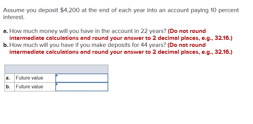 Assume you deposit $4,200 at the end of each year into an account paying 10 percent
interest.
a. How much money will you have in the account in 22 years? (Do not round
intermediate calculations and round your answer to 2 decimal places, e.g., 32.16.)
b. How much will you have if you make deposits for 44 years? (Do not round
intermediate calculations and round your answer to 2 decimal places, e.g., 32.16.)
a. Future value
b. Future value