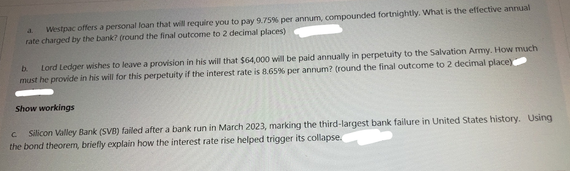 a. Westpac offers a personal loan that will require you to pay 9.75% per annum, compounded fortnightly. What is the effective annual
rate charged by the bank? (round the final outcome to 2 decimal places)
b. Lord Ledger wishes to leave a provision in his will that $64,000 will be paid annually in perpetuity to the Salvation Army. How much
must he provide in his will for this perpetuity if the interest rate is 8.65% per annum? (round the final outcome to 2 decimal place)
Show workings
C.
Silicon Valley Bank (SVB) failed after a bank run in March 2023, marking the third-largest bank failure in United States history. Using
the bond theorem, briefly explain how the interest rate rise helped trigger its collapse.