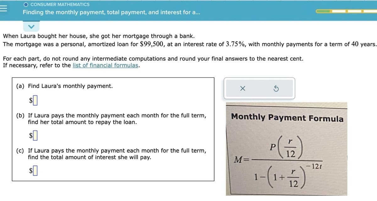 O CONSUMER MATHEMATICS
Finding the monthly payment, total payment, and interest for a...
When Laura bought her house, she got her mortgage through a bank.
The mortgage was a personal, amortized loan for $99,500, at an interest rate of 3.75%, with monthly payments for a term of 40 years.
For each part, do not round any intermediate computations and round your final answers to the nearest cent.
If necessary, refer to the list of financial formulas.
(a) Find Laura's monthly payment.
(b) If Laura pays the monthly payment each month for the full term,
find her total amount to repay the loan.
$0
(c) If Laura pays the monthly payment each month for the full term,
find the total amount of interest she will pay.
$0
X
Monthly Payment Formula
M=
P
r
12
r
1- ( 1 + 12 )
- 12t