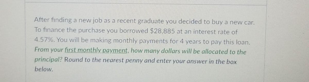 After finding a new job as a recent graduate you decided to buy a new car.
To finance the purchase you borrowed $28,885 at an interest rate of
4.57%. You will be making monthly payments for 4 years to pay this loan.
From your first monthly payment, how many dollars will be allocated to the
principal? Round to the nearest penny and enter your answer in the box
below.