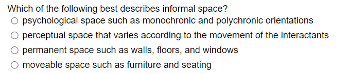 Which of the following best describes informal space?
O psychological space such as monochronic and polychronic orientations
O perceptual space that varies according to the movement of the interactants
permanent space such as walls, floors, and windows
moveable space such as furniture and seating