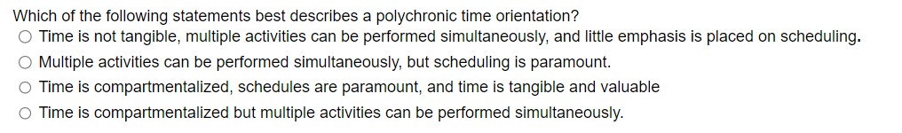 Which of the following statements best describes a polychronic time orientation?
O Time is not tangible, multiple activities can be performed simultaneously, and little emphasis is placed on scheduling.
O Multiple activities can be performed simultaneously, but scheduling is paramount.
O Time is compartmentalized, schedules are paramount, and time is tangible and valuable
O Time is compartmentalized but multiple activities can be performed simultaneously.