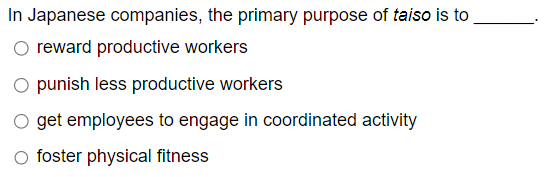 In Japanese companies, the primary purpose of taiso is to
reward productive workers
O punish less productive workers
get employees to engage in coordinated activity
○ foster physical fitness