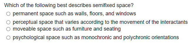 Which of the following best describes semifixed space?
O permanent space such as walls, floors, and windows
O perceptual space that varies according to the movement of the interactants
O moveable space such as furniture and seating
O psychological space such as monochronic and polychronic orientations