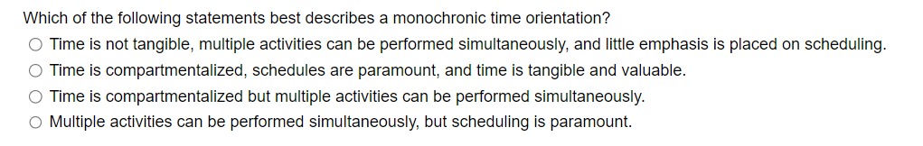 Which of the following statements best describes a monochronic time orientation?
O Time is not tangible, multiple activities can be performed simultaneously, and little emphasis is placed on scheduling.
O Time is compartmentalized, schedules are paramount, and time is tangible and valuable.
O Time is compartmentalized but multiple activities can be performed simultaneously.
O Multiple activities can be performed simultaneously, but scheduling is paramount.