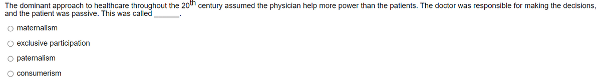 The dominant approach to healthcare throughout the 20th century assumed the physician help more power than the patients. The doctor was responsible for making the decisions,
and the patient was passive. This was called
maternalism
O exclusive participation.
○ paternalism
consumerism