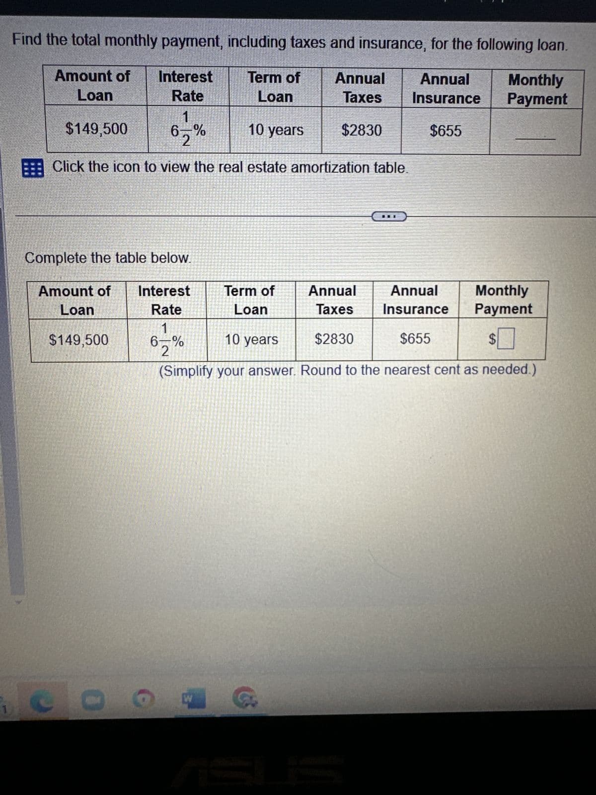 1
Find the total monthly payment, including taxes and insurance, for the following loan.
Annual Annual
Amount of
Loan
Term of
Loan
Taxes
Insurance
Interest
Rate
1
6-%
$149,500
10 years
$2830
$655
Click the icon to view the real estate amortization table.
Complete the table below.
Amount of
Loan
$149,500
0
Interest
Rate
1
6-%
2
Term of
Loan
W
Annual
Taxes
$2830
F
Monthly
Payment
Annual
Insurance
$655
10 years
(Simplify your answer. Round to the nearest cent as needed.)
Monthly
Payment
$