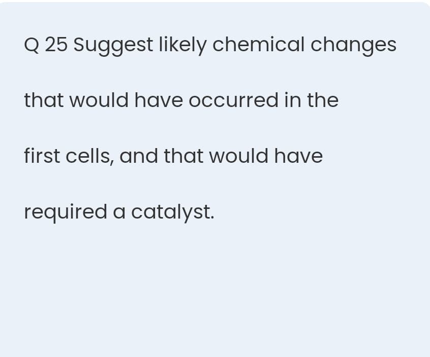 Q 25 Suggest likely chemical changes
that would have occurred in the
first cells, and that would have
required a catalyst.
