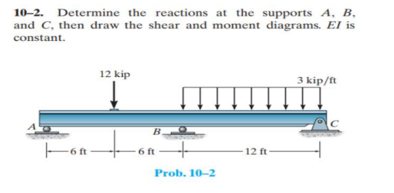 10–2. Determine the reactions at the supports A, B,
and C, then draw the shear and moment diagrams. El is
constant.
12 kip
3 kip/ft
to
E6 ft
- 6 ft
12 ft
Prob. 10–2
