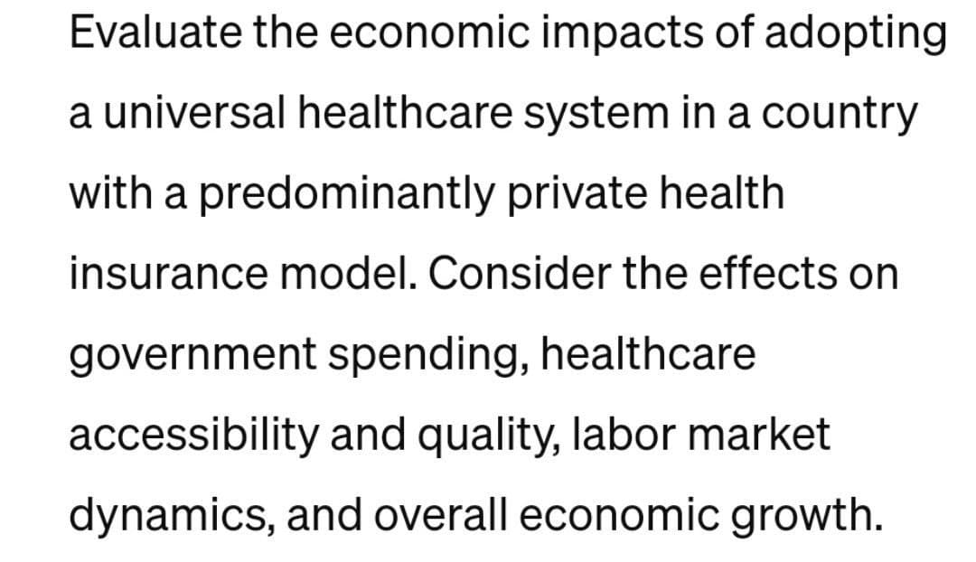Evaluate the economic impacts of adopting
a universal healthcare system in a country
with a predominantly private health
insurance model. Consider the effects on
government spending, healthcare
accessibility and quality, labor market
dynamics, and overall economic growth.