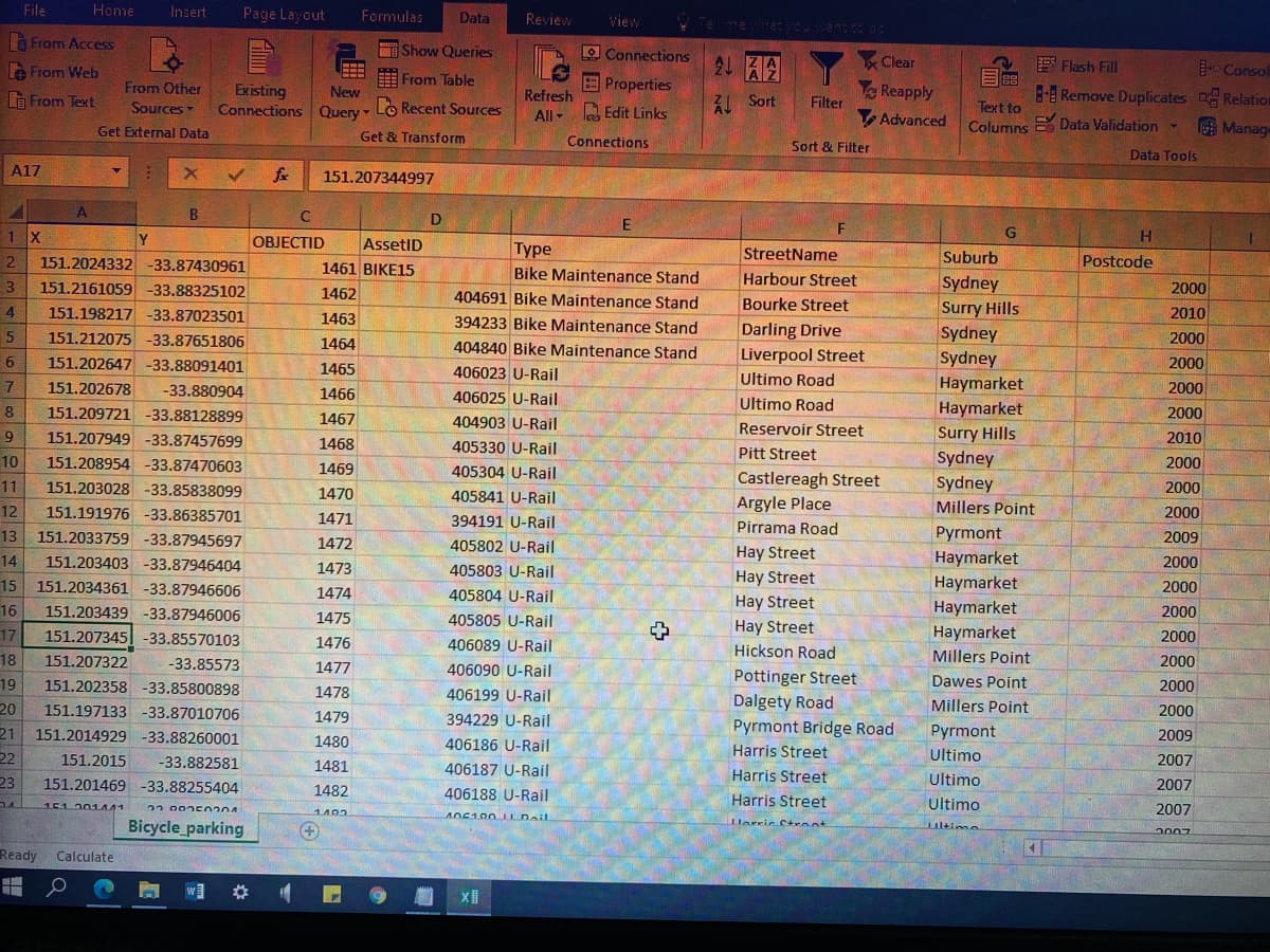 File
Home
Insert
Page Layout
Formulas
Data
Review
View
à From Access
O Show Queries
O Connections
21 HA
Clear
E Flash Fill
Consol
8-B Remove Duplicates Relation
le From Web
E From Table
Properties
DO
Reapply
Filter
From Other
Existing
Connections Query - Lo Recent Sources
New
G From Text
Refresh
All- la Edit Links
ZL Sort
Sources
Text to
Advanced
Columns Data Validation-
Manage
Get External Data
Get & Transform
Connections
Sort & Filter
Data Tools
A17
fe
151.207344997
B
D
1 X
Y
OBJECTID
AssetID
G
Туре
StreetName
Harbour Street
Suburb
151.2024332 -33.87430961
151.2161059 -33.88325102
151.198217 -33.87023501
2
Postcode
1461 BIKE15
Bike Maintenance Stand
Sydney
Surry Hills
Sydney
Sydney
3
1462
2000
404691 Bike Maintenance Stand
Bourke Street
4
1463
394233 Bike Maintenance Stand
2010
151.212075 -33.87651806
Darling Drive
1464
404840 Bike Maintenance Stand
2000
Liverpool Street
151.202647 -33.88091401
1465
2000
406023 U-Rail
7
151.202678
Ultimo Road
Haymarket
-33.880904
1466
406025 U-Rail
2000
Ultimo Road
Haymarket
Surry Hills
Sydney
Sydney
8
151.209721 -33.88128899
1467
2000
404903 U-Rail
Reservoir Street
151.207949 -33.87457699
1468
2010
405330 U-Rail
Pitt Street
10
151.208954 -33.87470603
1469
405304 U-Rail
2000
Castlereagh Street
2000
11
151.203028 -33.85838099
1470
405841 U-Rail
Argyle Place
Millers Point
12
151.191976 -33.86385701
1471
394191 U-Rail
2000
Pirrama Road
13
151.2033759 -33.87945697
Pyrmont
2009
1472
405802 U-Rail
14
151.203403 -33.87946404
Hay Street
Haymarket
2000
1473
405803 U-Rail
Hay Street
Haymarket
15
16
151.2034361 -33.87946606
1474
2000
405804 U-Rail
151.203439 -33.87946006
Hay Street
Haymarket
2000
1475
405805 U-Rail
151.207345| -33.85570103
Hay Street
Haymarket
17
2000
1476
406089 U-Rail
Hickson Road
Millers Point
18
19
20
151.207322
-33.85573
1477
406090 U-Rail
2000
Pottinger Street
Dalgety Road
Pyrmont Bridge Road
Dawes Point
151.202358 -33.85800898
1478
2000
406199 U-Rail
151.197133 -33.87010706
Millers Point
2000
1479
394229 U-Rail
21
151.2014929 -33.88260001
Pyrmont
2009
1480
406186 U-Rail
22
151.2015
Harris Street
Ultimo
-33.882581
1481
406187 U-Rail
2007
23
151.201469 -33.88255404
Harris Street
Ultimo
2007
1482
406188 U-Rail
Harris Street
Ultimo
151.201441
22.002 50204
2007
1402
Bicycle_parking
Harric Ctennt
2007
Ready
Calculate
