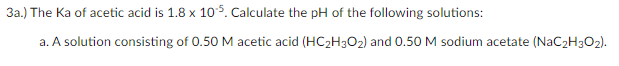 3a.) The Ka of acetic acid is 1.8 x 105. Calculate the pH of the following solutions:
a. A solution consisting of 0.50M acetic acid (HC2H3O2) and 0.50 M sodium acetate (NaC2H3O2).
