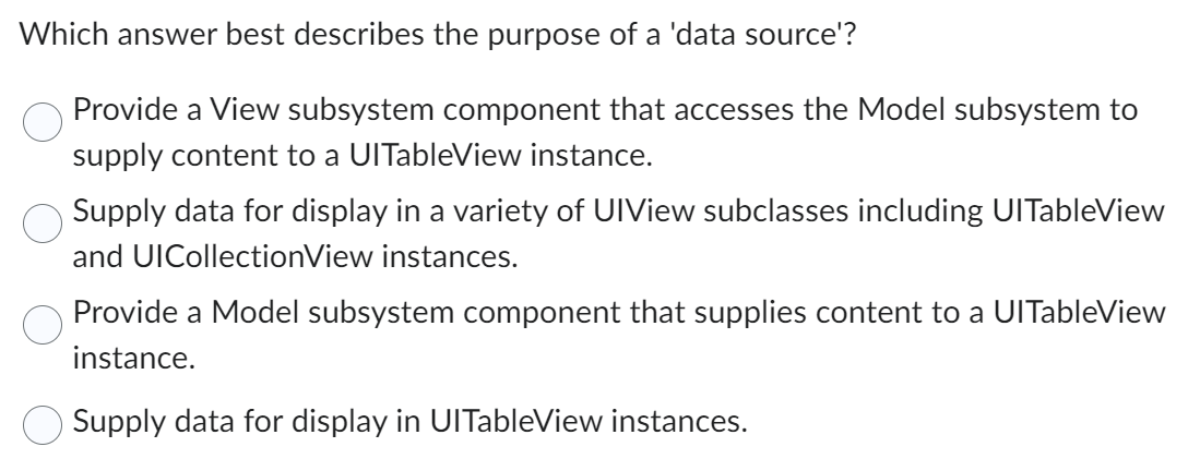 Which answer best describes the purpose of a 'data source'?
Provide a View subsystem component that accesses the Model subsystem to
supply content to a UITableView instance.
Supply data for display in a variety of UIView subclasses including UITableView
and UICollectionView instances.
Provide a Model subsystem component that supplies content to a UlTableView
instance.
Supply data for display in UlTableView instances.