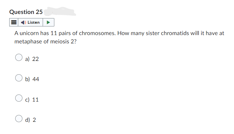 Question 25
Listen
A unicorn has 11 pairs of chromosomes. How many sister chromatids will it have at
metaphase of meiosis 2?
a) 22
b) 44
c) 11
d) 2