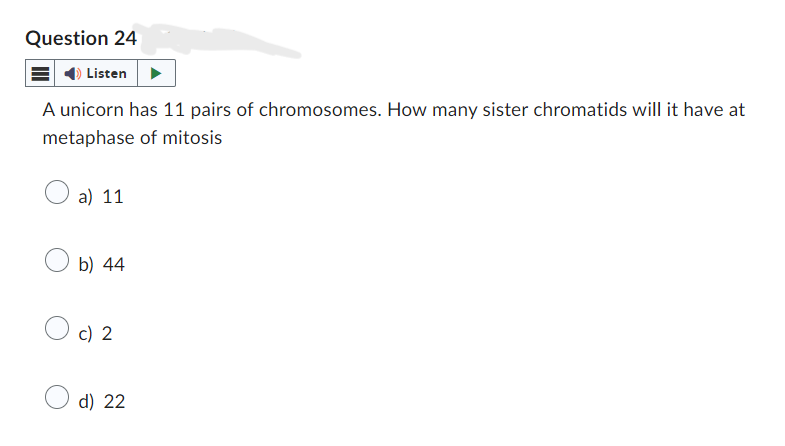 Question 24
Listen
A unicorn has 11 pairs of chromosomes. How many sister chromatids will it have at
metaphase of mitosis
a) 11
b) 44
○ c) 2
d) 22