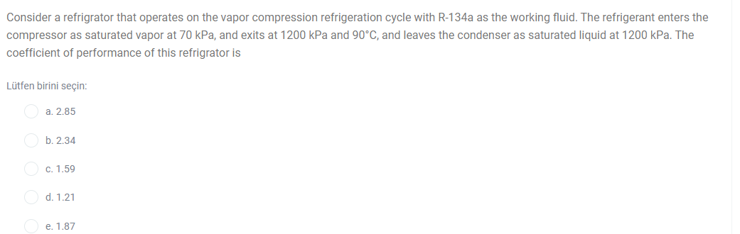 Consider a refrigrator that operates on the vapor compression refrigeration cycle with R-134a as the working fluid. The refrigerant enters the
compressor as saturated vapor at 70 kPa, and exits at 1200 kPa and 90°C, and leaves the condenser as saturated liquid at 1200 kPa. The
coefficient of performance of this refrigrator is
Lütfen birini seçin:
a. 2.85
b. 2.34
O c. 1.59
O d. 1.21
O e. 1.87
