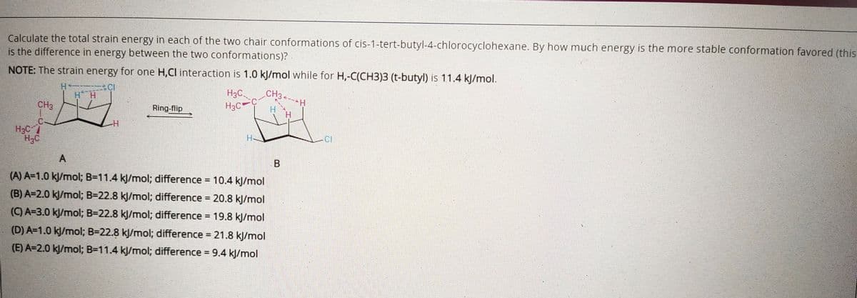 Calculate the total strain energy in each of the two chair conformations of cis-1-tert-butyl-4-chlorocyclohexane. By how much energy is the more stable conformation favored (this
is the difference in energy between the two conformations)?
NOTE: The strain energy for one H,Cl interaction is 1.0 kj/mol while for H,-C(CH3)3 (t-butyl) is 11.4 k/mol.
H CI
H H
H3C.
H3C
CH3
CH3
Ring-flip
H.
H3C
H3C
CI
A
(A) A=1.0 kj/mol; B=11.4 kJ/mol; difference = 10.4 kJ/mol
(B) A=2.0 kj/mol; B=22.8 kj/mol; difference = 20.8 kJ/mol
%3D
(C) A=3.0 kJ/mol; B=22.8 kJ/mol; difference =
19.8 kJ/mol
(D) A=1.0 kj/mol; B=22.8 kJ/mol; difference = 21.8 kJ/mol
(E) A=2.0 kj/mol; B=11.4 kJ/mol; difference = 9.4 kJ/mol
%3D
