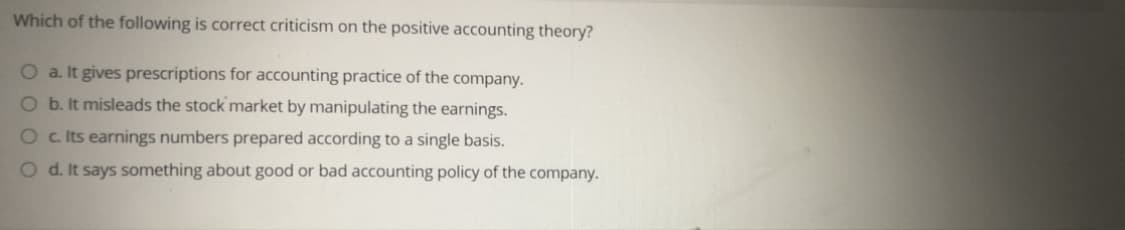 Which of the following is correct criticism on the positive accounting theory?
O a. It gives prescriptions for accounting practice of the company.
O b. It misleads the stock market by manipulating the earnings.
O c Its earnings numbers prepared according to a single basis.
O d. It says something about good or bad accounting policy of the company.
