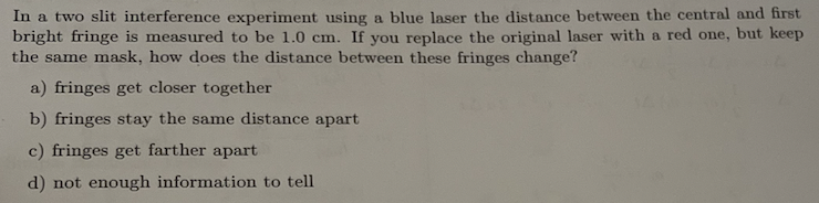 In a two slit interference experiment using a blue laser the distance between the central and first
bright fringe is measured to be 1.0 cm. If you replace the original laser with a red one, but keep
the same mask, how does the distance between these fringes change?
a) fringes get closer together
b) fringes stay the same distance apart
c) fringes get farther apart
d) not enough information to tell