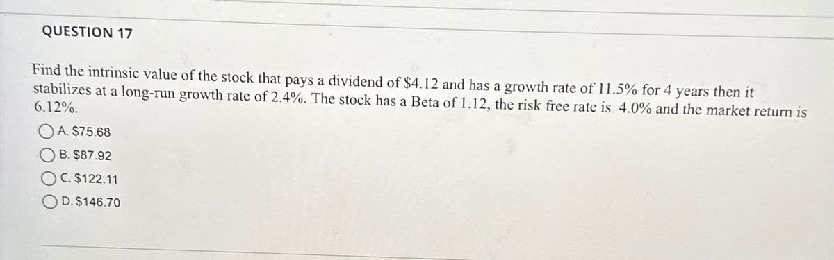 QUESTION 17
Find the intrinsic value of the stock that pays a dividend of $4.12 and has a growth rate of 11.5% for 4 years then it
stabilizes at a long-run growth rate of 2.4%. The stock has a Beta of 1.12, the risk free rate is 4.0% and the market return is
6.12%.
A. $75.68
B. $87.92
C. $122.11
D. $146.70