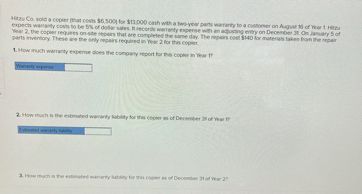 Hitzu Co. sold a copier (that costs $6,500) for $13,000 cash with a two-year parts warranty to a customer on August 16 of Year 1. Hitzu
expects warranty costs to be 5% of dollar sales. It records warranty expense with an adjusting entry on December 31. On January 5 of
Year 2, the copier requires on-site repairs that are completed the same day. The repairs cost $140 for materials taken from the repair
parts inventory. These are the only repairs required in Year 2 for this copier.
1. How much warranty expense does the company report for this copier in Year 1?
Warranty expense
2. How much is the estimated warranty liability for this copier as of December 31 of Year 1?
Estimated warranty liability
3. How much is the estimated warranty liability for this copier as of December 31 of Year 2?