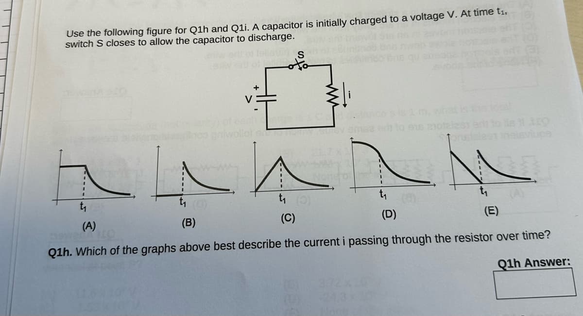 Use the following figure for Q1h and Q1i. A capacitor is initially charged to a voltage V. At time t₁,
switch S closes to allow the capacitor to discharge.
US
Inco priw
V
+
Nonefor
1m,
to eis 21012
ho total
(D)
t₁ (0)
(B)
(A)
(C)
Q1h. Which of the graphs above best describe the current i passing through the resistor over time?
Q1h Answer: