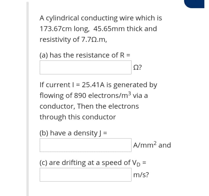 A cylindrical conducting wire which is
173.67cm long, 45.65mm thick and
resistivity of 7.70.m,
(a) has the resistance of R =
If current | = 25.41A is generated by
flowing of 890 electrons/m³3 via a
conductor, Then the electrons
through this conductor
(b) have a density J =
A/mm2 and
(c) are drifting at a speed of Vp =
m/s?
