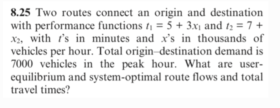 8.25 Two routes connect an origin and destination
with performance functions t₁ = 5 + 3x₁ and t₂ = 7+
X2, with t's in minutes and x's in thousands of
vehicles per hour. Total origin-destination demand is
7000 vehicles in the peak hour. What are user-
equilibrium and system-optimal route flows and total
travel times?