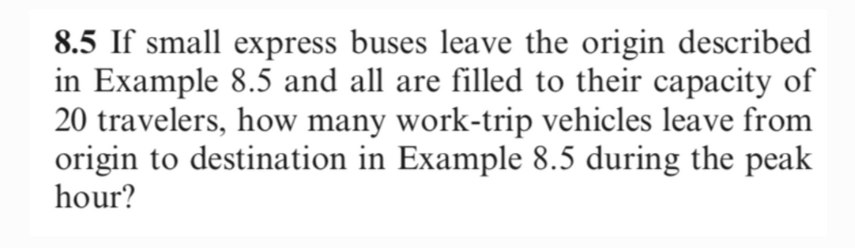 8.5 If small express buses leave the origin described
in Example 8.5 and all are filled to their capacity of
20 travelers, how many work-trip vehicles leave from
origin to destination in Example 8.5 during the peak
hour?