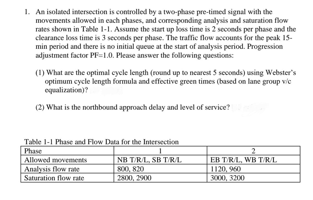 1. An isolated intersection is controlled by a two-phase pre-timed signal with the
movements allowed in each phases, and corresponding analysis and saturation flow
rates shown in Table 1-1. Assume the start up loss time is 2 seconds per phase and the
clearance loss time is 3 seconds per phase. The traffic flow accounts for the peak 15-
min period and there is no initial queue at the start of analysis period. Progression
adjustment factor PF=1.0. Please answer the following questions:
(1) What are the optimal cycle length (round up to nearest 5 seconds) using Webster's
optimum cycle length formula and effective green times (based on lane group v/c
equalization)?
(2) What is the northbound approach delay and level of service?
Table 1-1 Phase and Flow Data for the Intersection
Phase
Allowed movements
Analysis flow rate
1
2
NB T/R/L, SB T/R/L
EB T/R/L, WB T/R/L
Saturation flow rate
800, 820
2800, 2900
1120, 960
3000, 3200