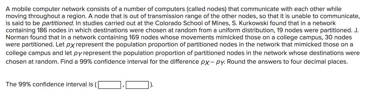 A mobile computer network consists of a number of computers (called nodes) that communicate with each other while
moving throughout a region. A node that is out of transmission range of the other nodes, so that it is unable to communicate,
is said to be partitioned. In studies carried out at the Colorado School of Mines, S. Kurkowski found that in a network
containing 186 nodes in which destinations were chosen at random from a uniform distribution, 19 nodes were partitioned. J.
Norman found that in a network containing 169 nodes whose movements mimicked those on a college campus, 30 nodes
were partitioned. Let px represent the population proportion of partitioned nodes in the network that mimicked those on a
college campus and let py represent the population proportion of partitioned nodes in the network whose destinations were
chosen at random. Find a 99% confidence interval for the difference px- py. Round the answers to four decimal places.
The 99% confidence interval is