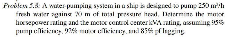 Problem 5.8: A water-pumping system in a ship is designed to pump 250 m³/h
fresh water against 70 m of total pressure head. Determine the motor
horsepower rating and the motor control center kVA rating, assuming 95%
pump efficiency, 92% motor efficiency, and 85% pf lagging.

