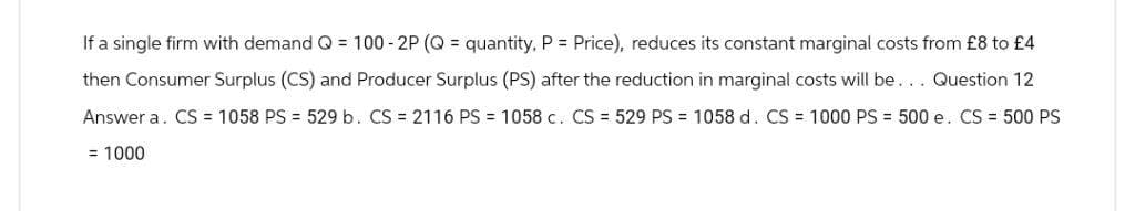 If a single firm with demand Q = 100 - 2P (Q= quantity, P = Price), reduces its constant marginal costs from £8 to £4
then Consumer Surplus (CS) and Producer Surplus (PS) after the reduction in marginal costs will be... Question 12
Answer a CS = 1058 PS = 529 b. CS = 2116 PS = 1058 c. CS = 529 PS = 1058 d. CS = 1000 PS = 500 e. CS = 500 PS
= 1000