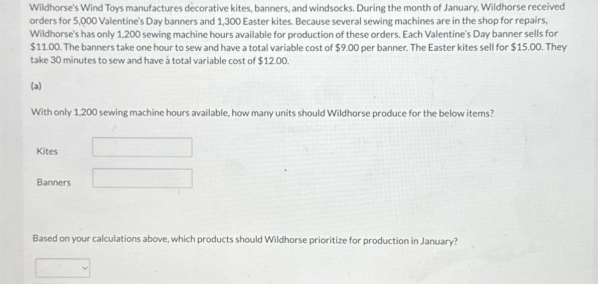 Wildhorse's Wind Toys manufactures decorative kites, banners, and windsocks. During the month of January, Wildhorse received
orders for 5,000 Valentine's Day banners and 1,300 Easter kites. Because several sewing machines are in the shop for repairs,
Wildhorse's has only 1,200 sewing machine hours available for production of these orders. Each Valentine's Day banner sells for
$11.00. The banners take one hour to sew and have a total variable cost of $9.00 per banner. The Easter kites sell for $15.00. They
take 30 minutes to sew and have a total variable cost of $12.00.
(a)
With only 1,200 sewing machine hours available, how many units should Wildhorse produce for the below items?
Kites
Banners
Based on your calculations above, which products should Wildhorse prioritize for production in January?